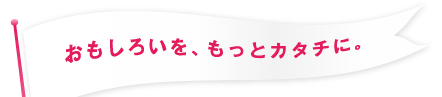 「おもしろいを、もっとカタチに。」